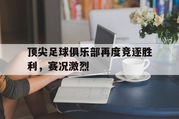 顶尖足球俱乐部再度竞逐胜利，赛况激烈